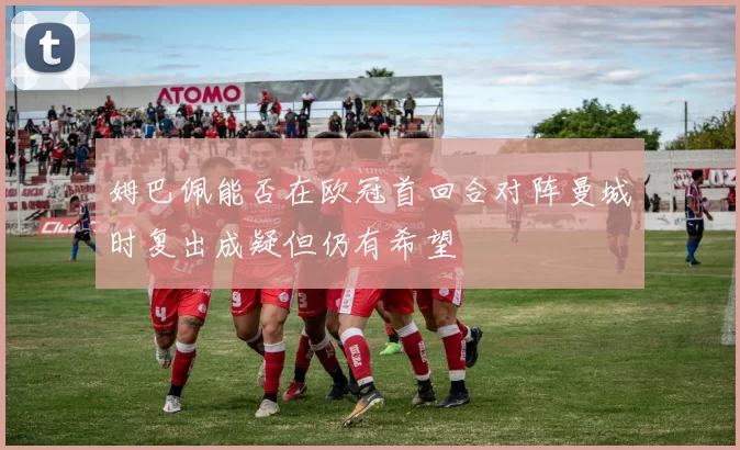 姆巴佩能否在欧冠首回合对阵曼城时复出成疑但仍有希望