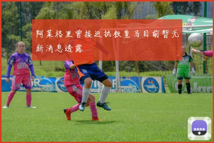 阿莱格里曾接近执教皇马目前暂无新消息透露