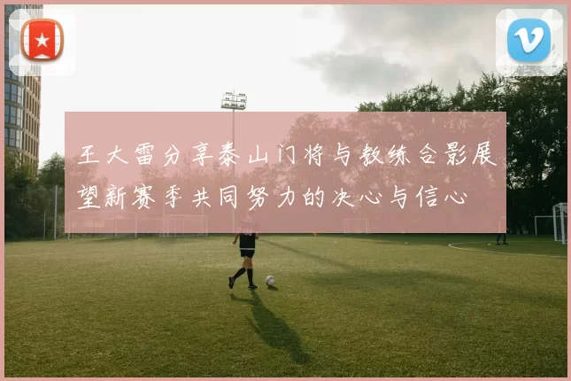 王大雷分享泰山门将与教练合影展望新赛季共同努力的决心与信心
