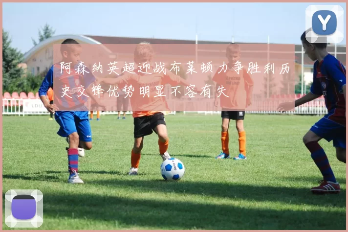 阿森纳英超迎战布莱顿力争胜利历史交锋优势明显不容有失