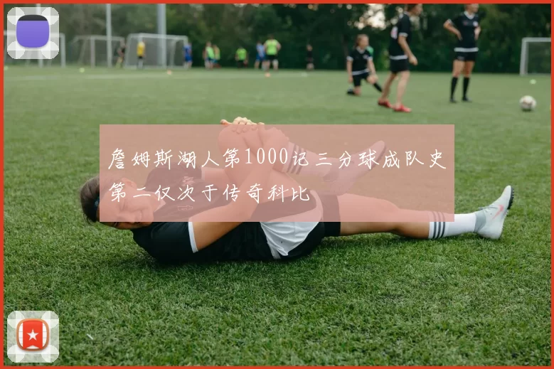 詹姆斯湖人第1000记三分球成队史第二仅次于传奇科比