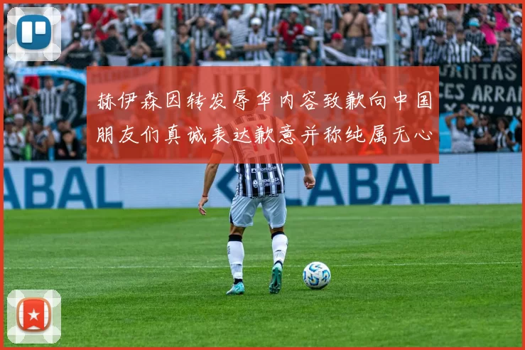 赫伊森因转发辱华内容致歉向中国朋友们真诚表达歉意并称纯属无心之过