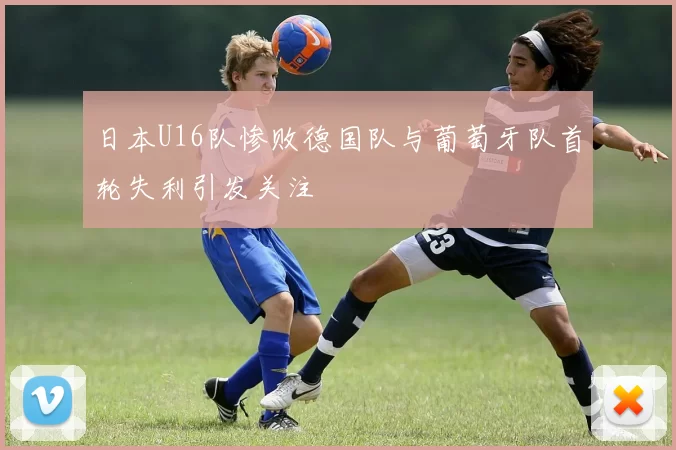 日本U16队惨败德国队与葡萄牙队首轮失利引发关注