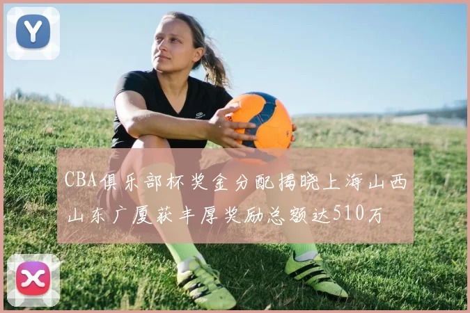 CBA俱乐部杯奖金分配揭晓上海山西山东广厦获丰厚奖励总额达510万