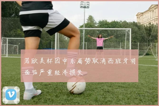 若欧美杯因中东局势取消西班牙将面临严重经济损失