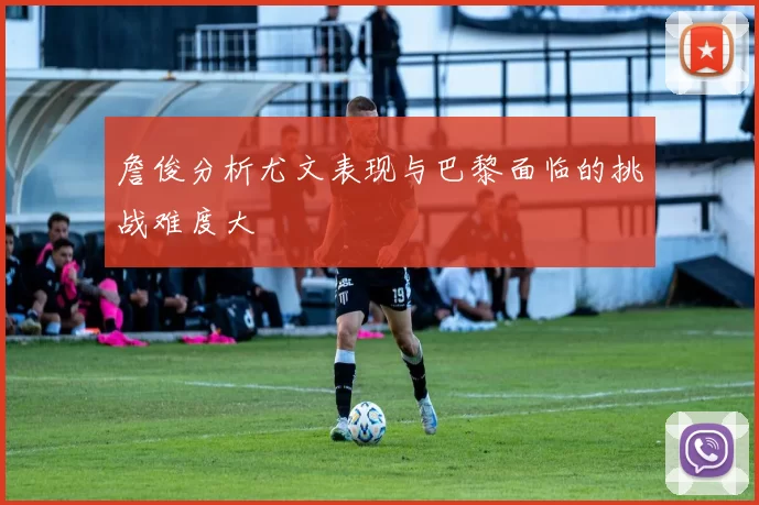 詹俊分析尤文表现与巴黎面临的挑战难度大