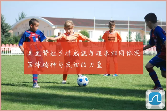 库里赞杜兰特成就与追求相同体现篮球精神与友谊的力量