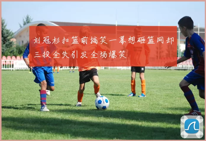 刘冠杉扣篮前搞笑一幕想砸篮网却三投全失引发全场爆笑