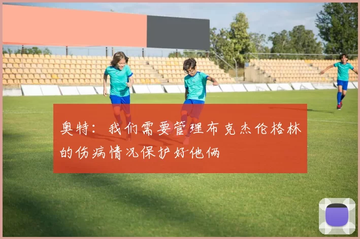 奥特：我们需要管理布克杰伦格林的伤病情况保护好他俩