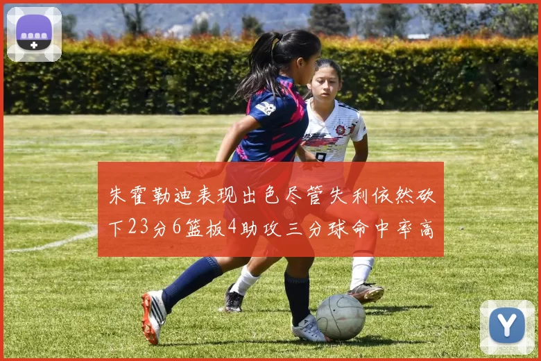朱霍勒迪表现出色尽管失利依然砍下23分6篮板4助攻三分球命中率高达50