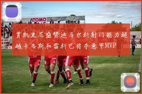 贾凯里尼盛赞迪马尔科射门能力超越卡洛斯和雷科巴将夺意甲MVP