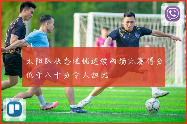 太阳队状态堪忧连续两场比赛得分低于八十分令人担忧