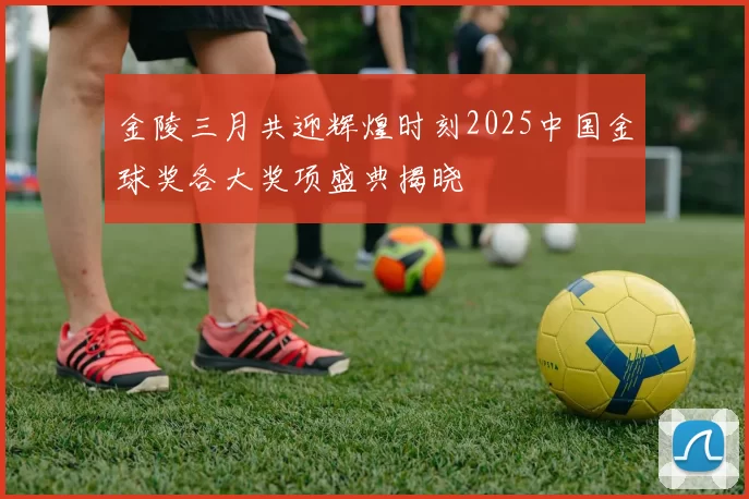 金陵三月共迎辉煌时刻2025中国金球奖各大奖项盛典揭晓