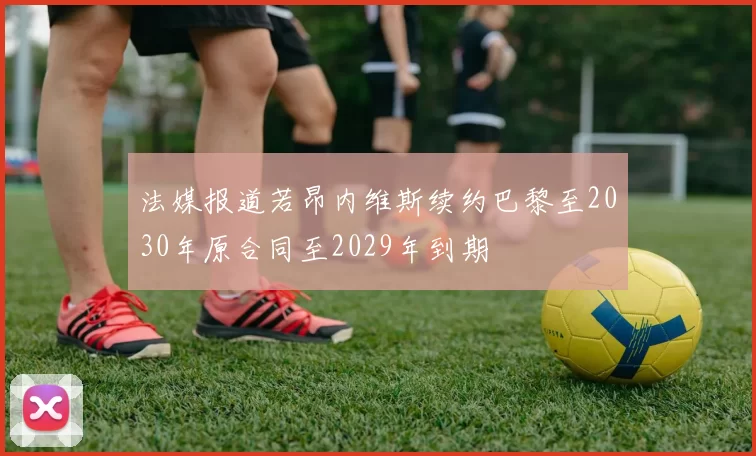 法媒报道若昂内维斯续约巴黎至2030年原合同至2029年到期