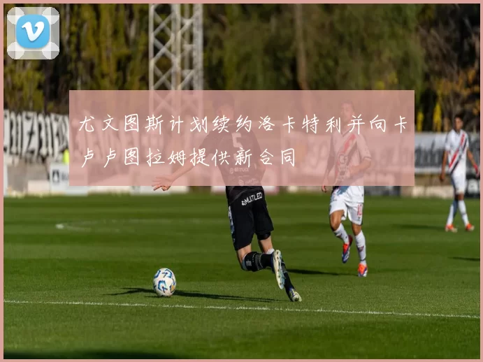尤文图斯计划续约洛卡特利并向卡卢卢图拉姆提供新合同