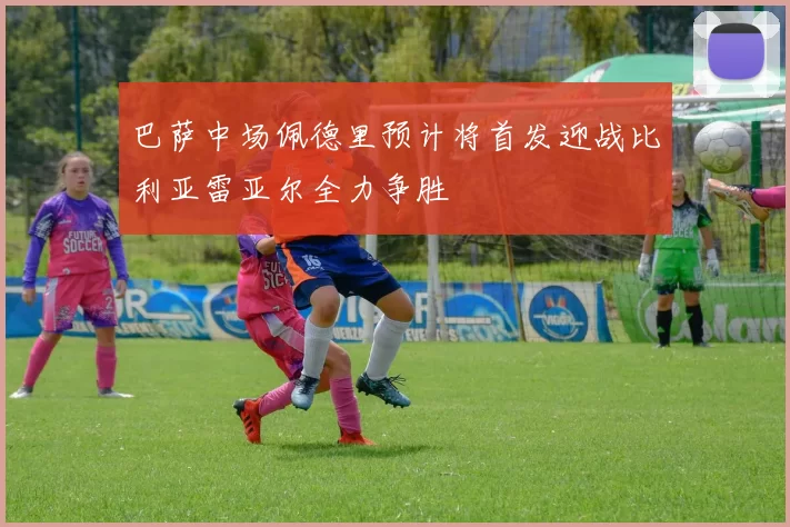 巴萨中场佩德里预计将首发迎战比利亚雷亚尔全力争胜