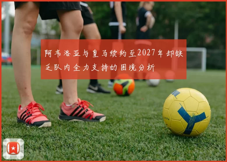 阿韦洛亚与皇马续约至2027年却缺乏队内全力支持的困境分析