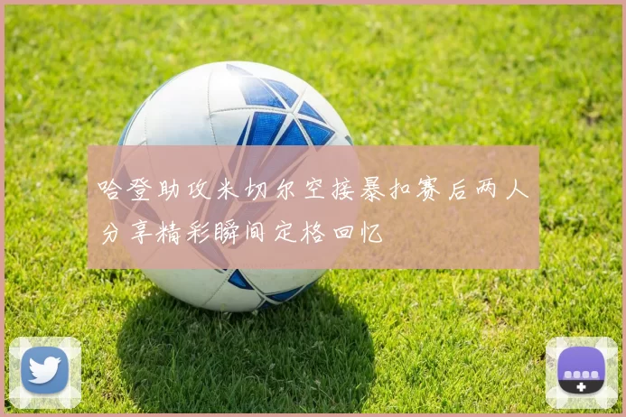 哈登助攻米切尔空接暴扣赛后两人分享精彩瞬间定格回忆