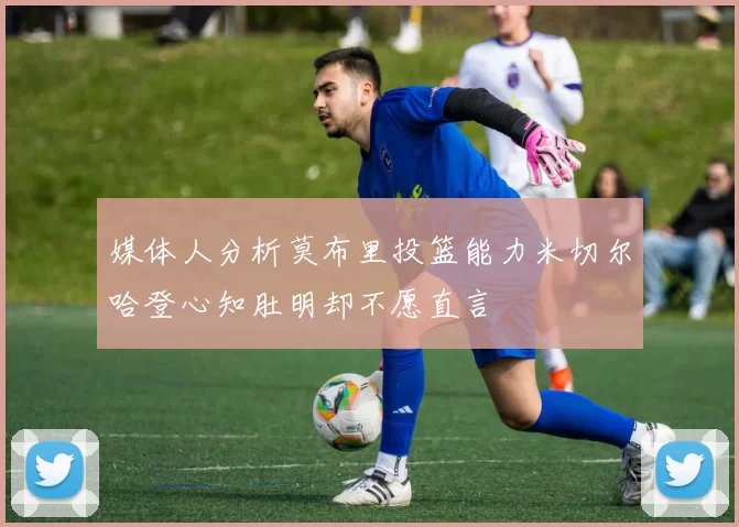 媒体人分析莫布里投篮能力米切尔哈登心知肚明却不愿直言