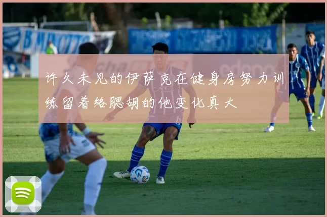 许久未见的伊萨克在健身房努力训练留着络腮胡的他变化真大